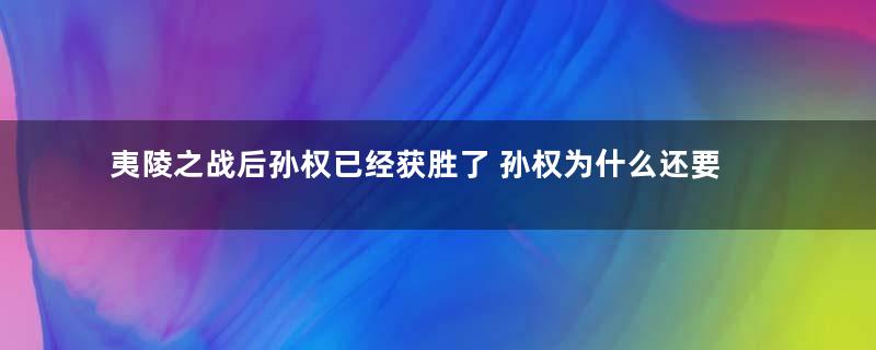 夷陵之战后孙权已经获胜了 孙权为什么还要向刘备求和